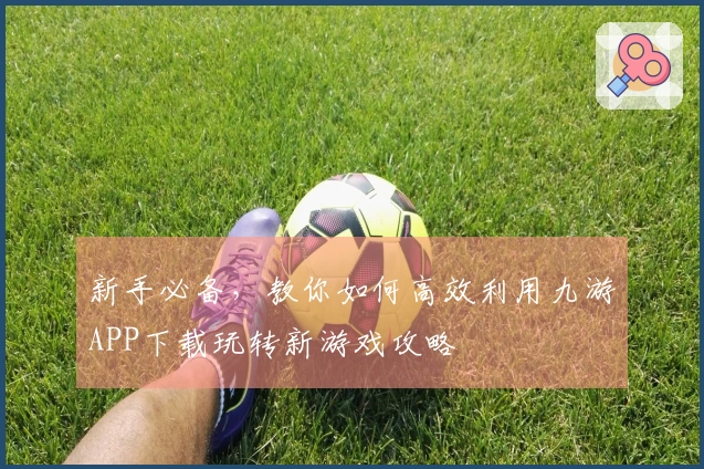 新手必备，教你如何高效利用九游APP下载玩转新游戏攻略